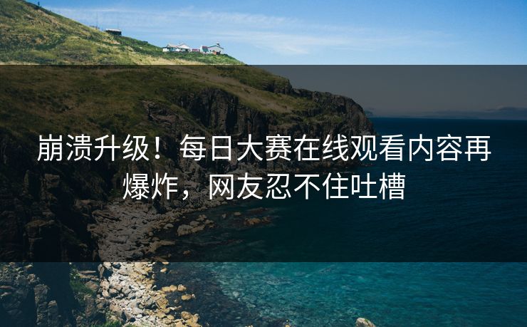 崩溃升级！每日大赛在线观看内容再爆炸，网友忍不住吐槽