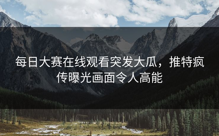 每日大赛在线观看突发大瓜，推特疯传曝光画面令人高能