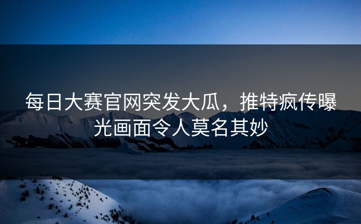 每日大赛官网突发大瓜，推特疯传曝光画面令人莫名其妙