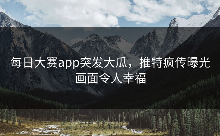 每日大赛app突发大瓜，推特疯传曝光画面令人幸福