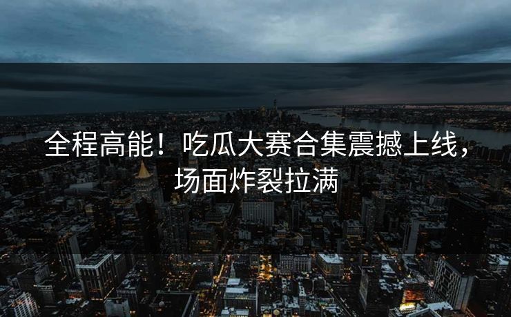 全程高能！吃瓜大赛合集震撼上线，场面炸裂拉满