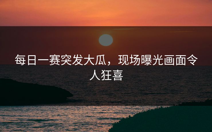 每日一赛突发大瓜，现场曝光画面令人狂喜
