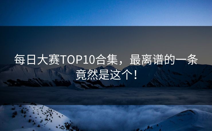 每日大赛TOP10合集，最离谱的一条竟然是这个！