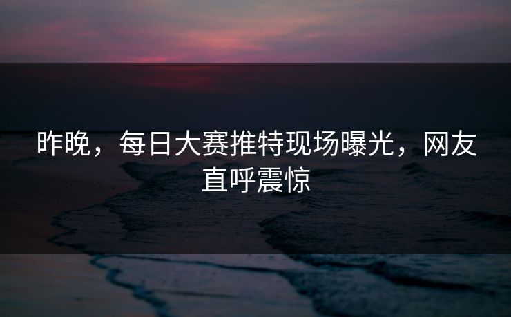 昨晚，每日大赛推特现场曝光，网友直呼震惊