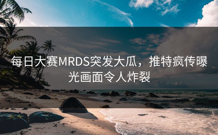 每日大赛MRDS突发大瓜，推特疯传曝光画面令人炸裂