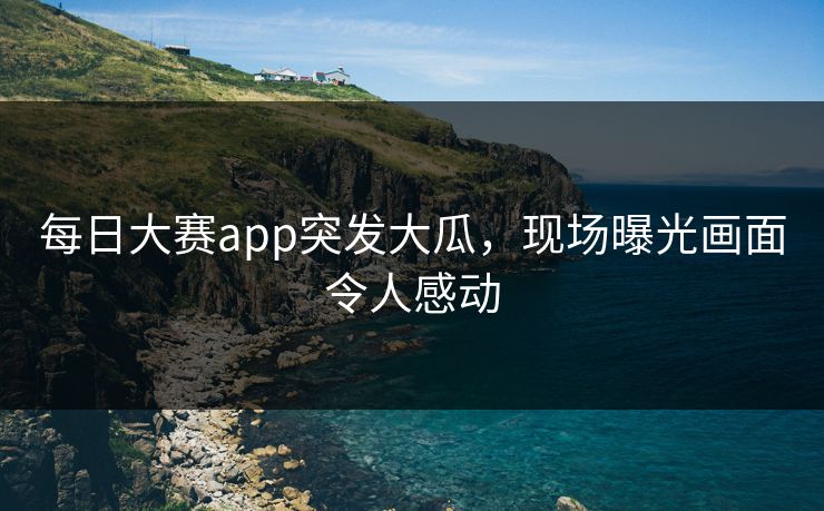 每日大赛app突发大瓜，现场曝光画面令人感动