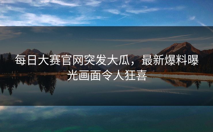 每日大赛官网突发大瓜，最新爆料曝光画面令人狂喜