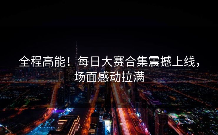 全程高能！每日大赛合集震撼上线，场面感动拉满