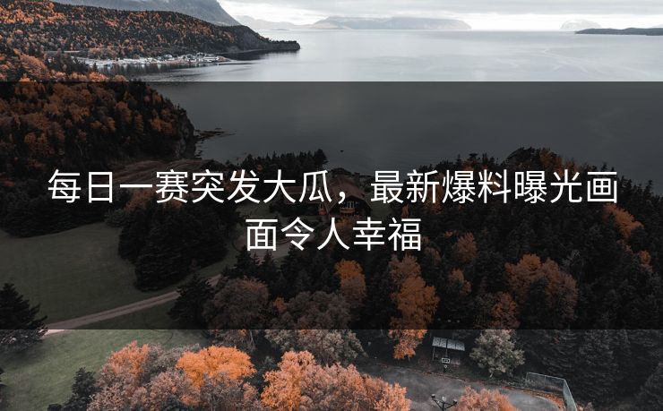 每日一赛突发大瓜，最新爆料曝光画面令人幸福