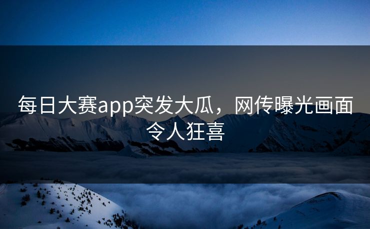 每日大赛app突发大瓜，网传曝光画面令人狂喜
