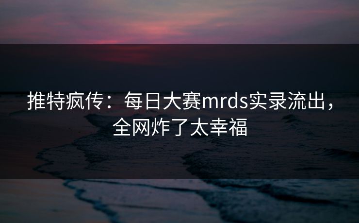推特疯传：每日大赛mrds实录流出，全网炸了太幸福