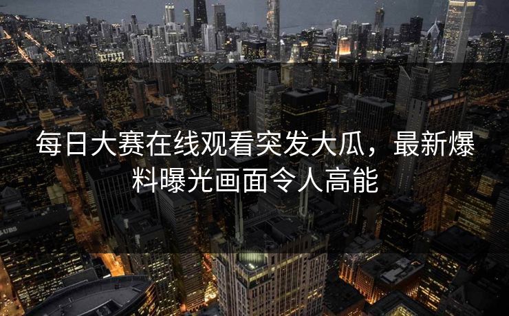 每日大赛在线观看突发大瓜，最新爆料曝光画面令人高能