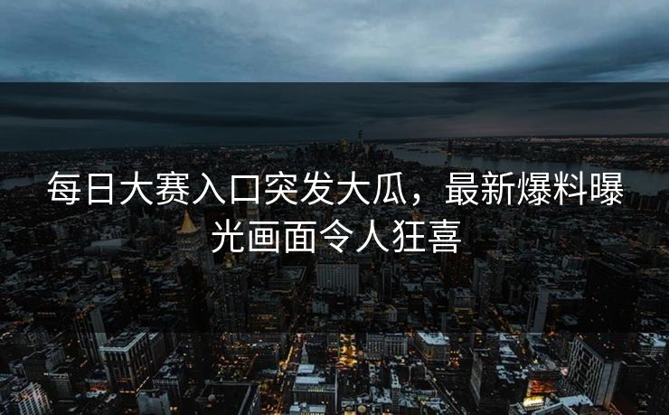每日大赛入口突发大瓜，最新爆料曝光画面令人狂喜