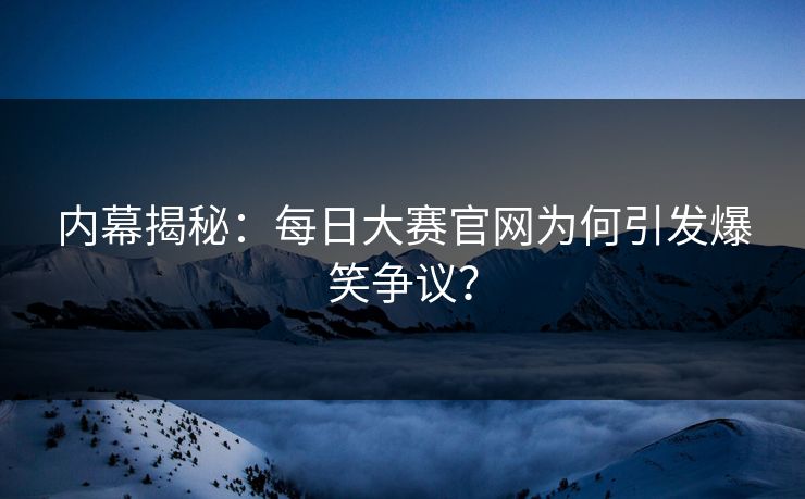 内幕揭秘：每日大赛官网为何引发爆笑争议？