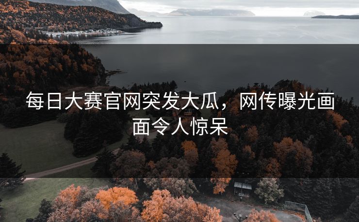 每日大赛官网突发大瓜，网传曝光画面令人惊呆