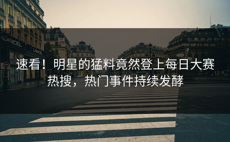 速看！明星的猛料竟然登上每日大赛热搜，热门事件持续发酵