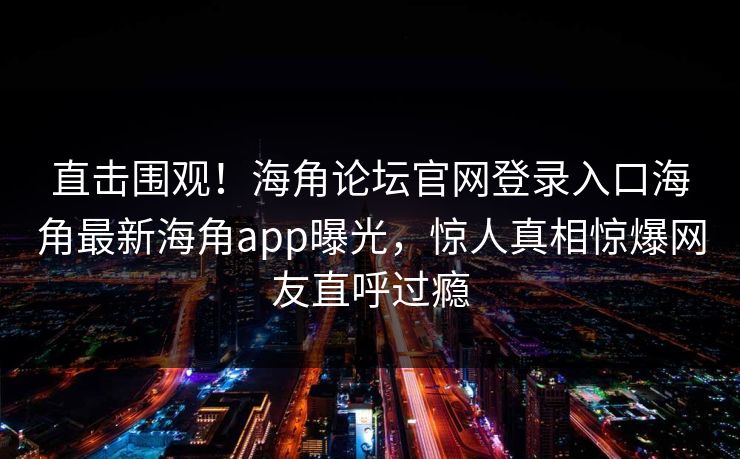 直击围观！海角论坛官网登录入口海角最新海角app曝光，惊人真相惊爆网友直呼过瘾