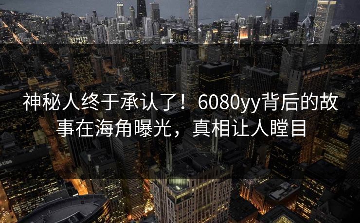 神秘人终于承认了！6080yy背后的故事在海角曝光，真相让人瞠目