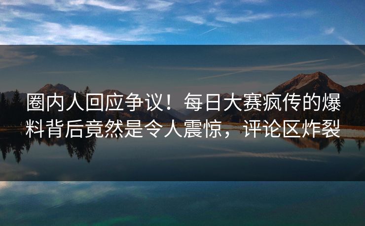 圈内人回应争议！每日大赛疯传的爆料背后竟然是令人震惊，评论区炸裂