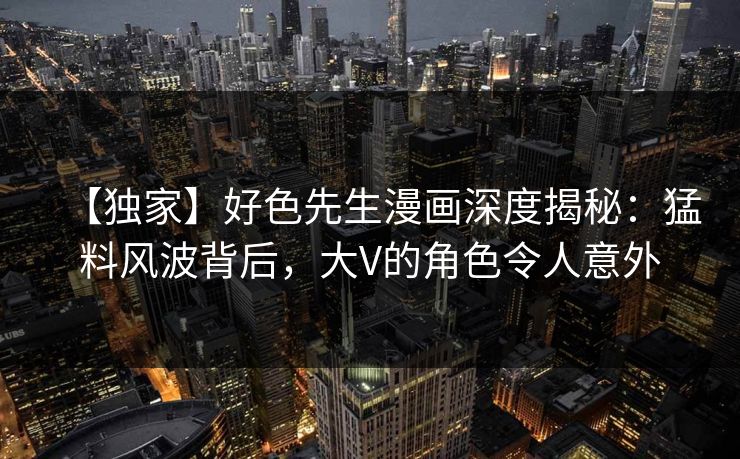 【独家】好色先生漫画深度揭秘：猛料风波背后，大V的角色令人意外