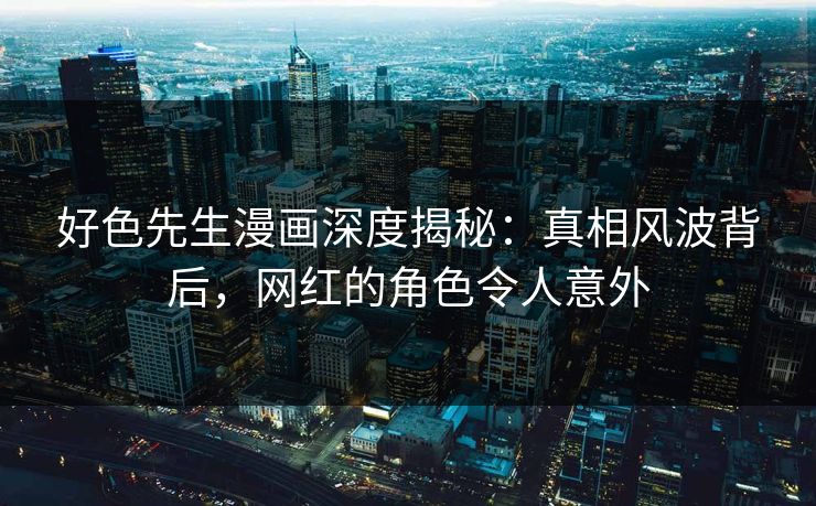 好色先生漫画深度揭秘：真相风波背后，网红的角色令人意外