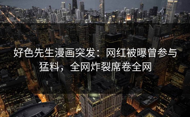 好色先生漫画突发：网红被曝曾参与猛料，全网炸裂席卷全网