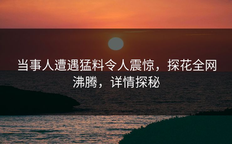 当事人遭遇猛料令人震惊，探花全网沸腾，详情探秘