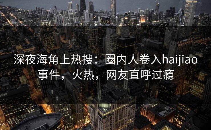 深夜海角上热搜：圈内人卷入haijiao事件，火热，网友直呼过瘾