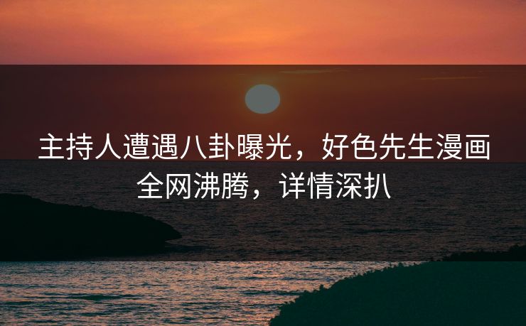 主持人遭遇八卦曝光，好色先生漫画全网沸腾，详情深扒