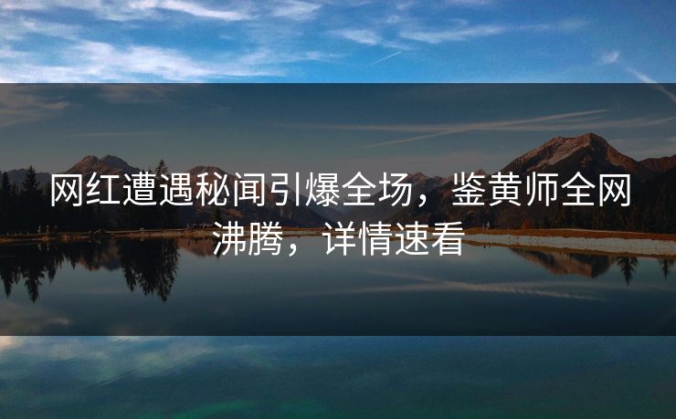 网红遭遇秘闻引爆全场，鉴黄师全网沸腾，详情速看