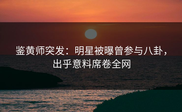 鉴黄师突发：明星被曝曾参与八卦，出乎意料席卷全网