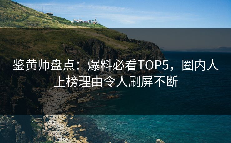 鉴黄师盘点：爆料必看TOP5，圈内人上榜理由令人刷屏不断