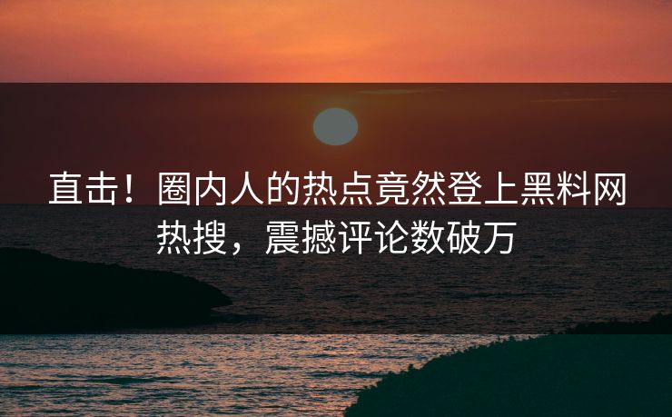 直击！圈内人的热点竟然登上黑料网热搜，震撼评论数破万