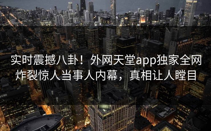 实时震撼八卦！外网天堂app独家全网炸裂惊人当事人内幕，真相让人瞠目