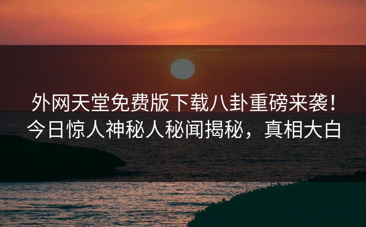 外网天堂免费版下载八卦重磅来袭！今日惊人神秘人秘闻揭秘，真相大白