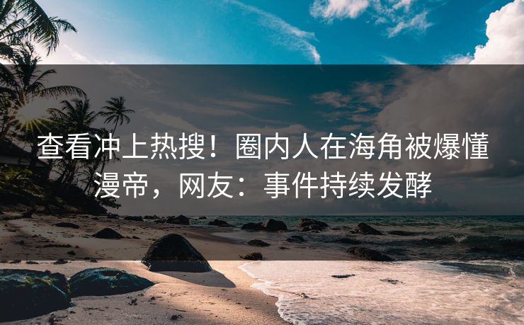 查看冲上热搜！圈内人在海角被爆懂漫帝，网友：事件持续发酵