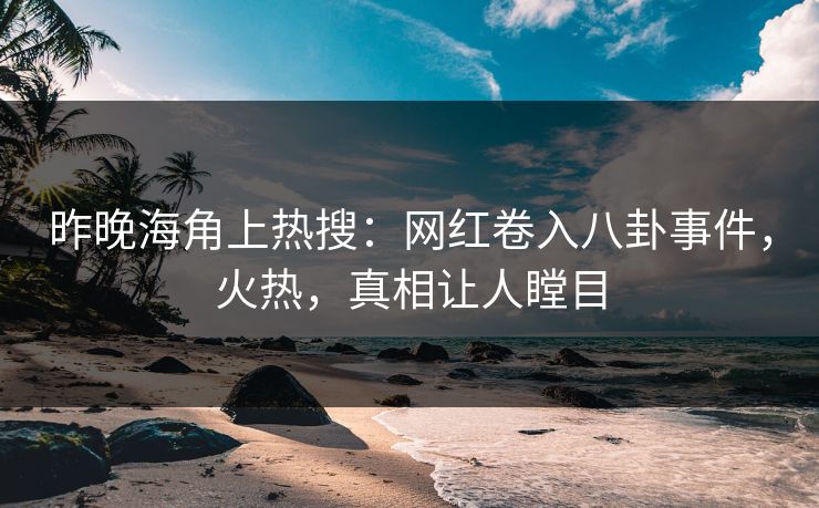昨晚海角上热搜：网红卷入八卦事件，火热，真相让人瞠目