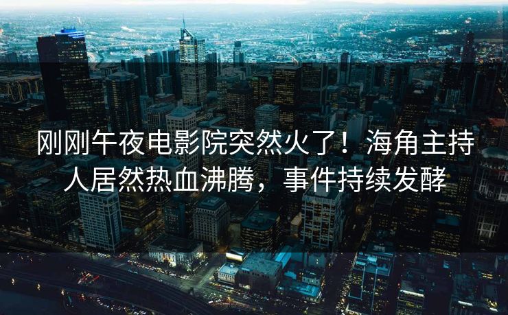 刚刚午夜电影院突然火了！海角主持人居然热血沸腾，事件持续发酵