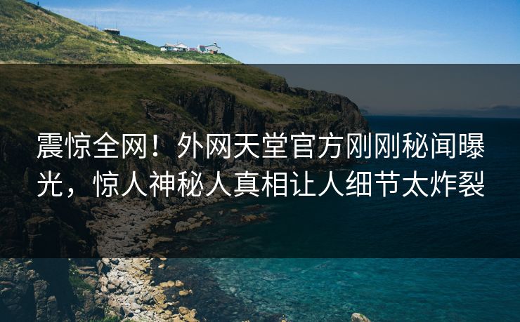 震惊全网！外网天堂官方刚刚秘闻曝光，惊人神秘人真相让人细节太炸裂