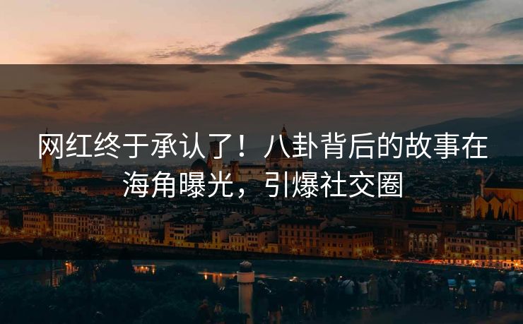 网红终于承认了！八卦背后的故事在海角曝光，引爆社交圈