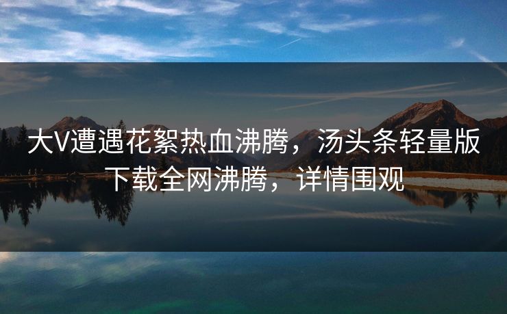 大V遭遇花絮热血沸腾，汤头条轻量版下载全网沸腾，详情围观