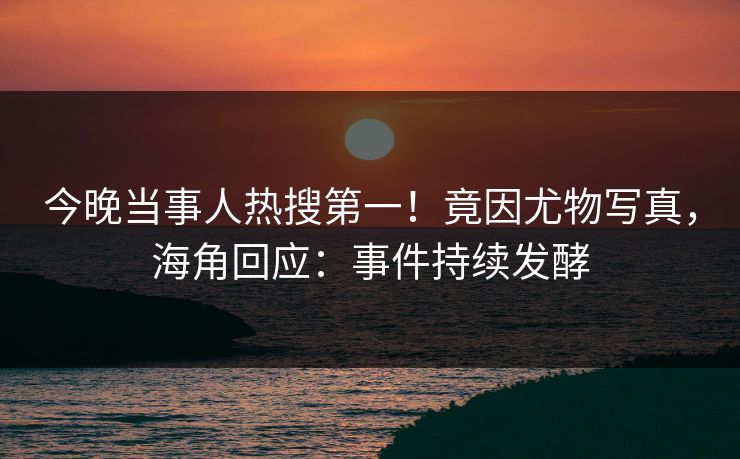 今晚当事人热搜第一！竟因尤物写真，海角回应：事件持续发酵