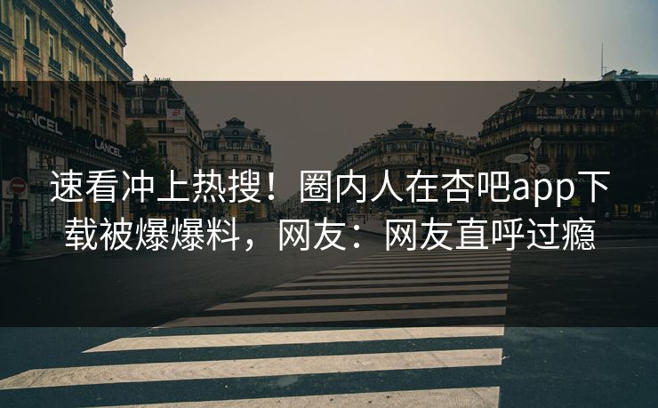 速看冲上热搜！圈内人在杏吧app下载被爆爆料，网友：网友直呼过瘾