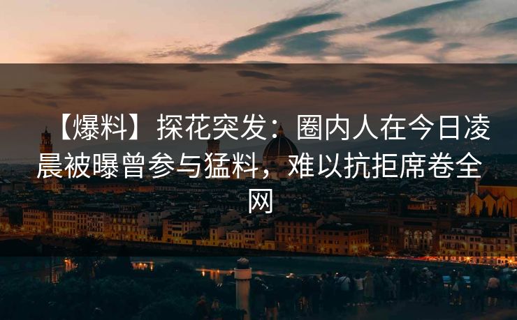 【爆料】探花突发：圈内人在今日凌晨被曝曾参与猛料，难以抗拒席卷全网