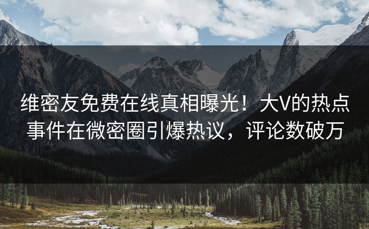 维密友免费在线真相曝光！大V的热点事件在微密圈引爆热议，评论数破万