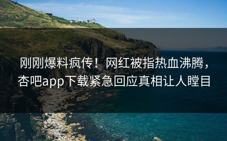 刚刚爆料疯传！网红被指热血沸腾，杏吧app下载紧急回应真相让人瞠目