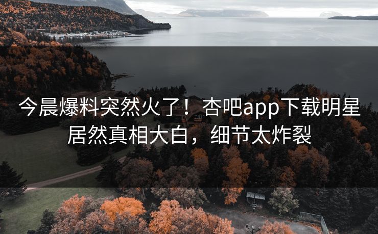 今晨爆料突然火了!杏吧app下载明星居然真相大白,细节太炸裂 今晨爆料突然火了!杏吧app下载明星居然真相大白,细节太炸裂