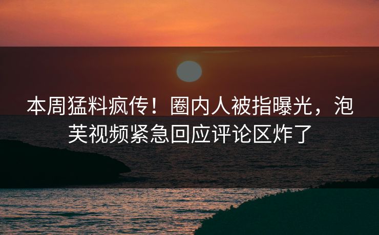 本周猛料疯传!圈内人被指曝光,泡芙视频紧急回应评论区炸了 本周猛料疯传!圈内人被指曝光,泡芙视频紧急回应评论区炸了