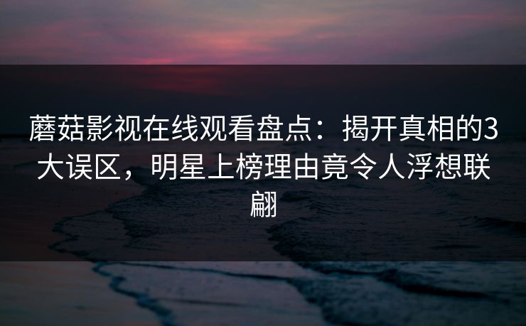 蘑菇影视在线观看盘点:揭开真相的3大误区,明星上榜理由竟令人浮想联翩 蘑菇影视在线观看盘点:揭开真相的3大误区,明星上榜理由竟令人浮想联翩