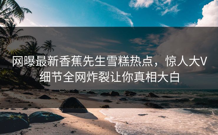 网曝最新香蕉先生雪糕热点，惊人大V细节全网炸裂让你真相大白